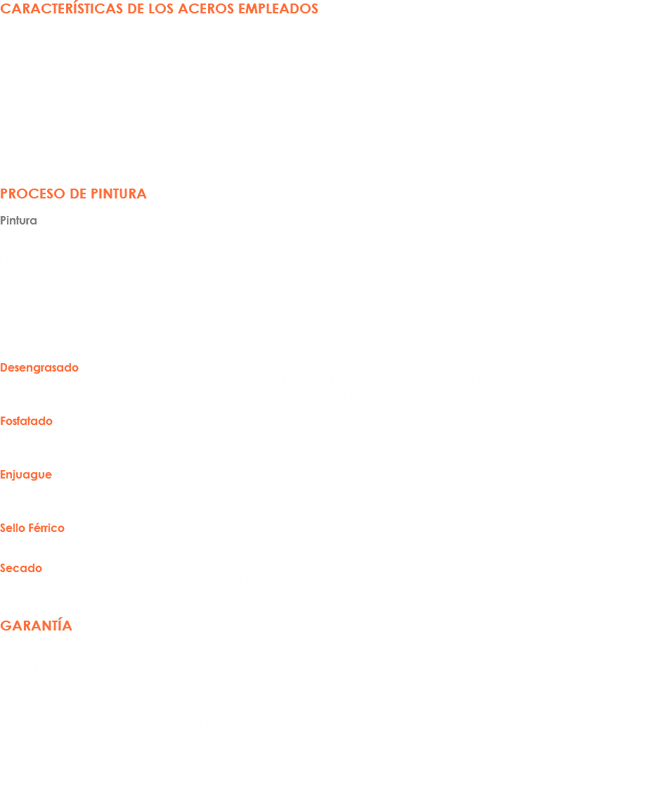 CARACTERÍSTICAS DE LOS ACEROS EMPLEADOS La selección de los aceros empleados para las estructuras a fabricar se hace con los mejores proveedores de la industria.
Los aceros empleados para la fabricación de nuestros productos son sometidos a pruebas por parte del departamento de calidad, además de la calidad que garantiza el proveedor, esto, para asegurar que cada bobina cumpla con los requerimientos en cuanto a dureza o limite elástico y la composición química adecuada que garantice la calidad de nuestra materia prima para nuestros procesos de fabricación. Todos los productos se fabrican a partir de aceros:
Laminado A1011 Grado 55
Estructural A572 Grado 50 PROCESO DE PINTURA Pintura
La aplicación de esta es a base de polvo electroestático epoxi poliéster horneado a 180º C durante 30 minutos cada pieza.
El espesor de la pintura varía entre 2 y 3 milésimas de pulgada.
Todo este proceso proporciona a los materiales un acabado durable, estético y resistente a la corrosión.
Los colores de los productos son color estándar STORAGE: Azul, naranja. La tornillería es en grado 5 y totalmente galvanizada.
Todos los materiales fabricados por STORAGE son sometidos a un proceso previo a la aplicación de pintura epoxi-poliéster en polvo que consta de: Desengrasado
Es un baño al que están sometidos todos los materiales con el fin de quitarles impurezas tales como aceites, grasas, polvos, etc., que puedan dificultar la buena adherencia al fundirse en el horno de curado. Fosfatado
En este paso surge la formación de cristales en toda la superficie de los materiales con el propósito de que la pintura tenga una buena adherencia al fundirse en el horno de curado. Enjuague
A través de agua a presión se quitan del material restos de grasas, aceites, polvo, etc., para dejar la pieza completamente libre de impurezas. Sello Férrico
La aplicación de este evita la oxidación previa entre el túnel de lavado y el túnel de pintura. Secado
Se efectúa el secado de los materiales en un horno separado del túnel de lavado y a una temperatura de 60°C. GARANTÍA Todos los certificados descritos anteriormente, aseguran a nuestros clientes el completo cumplimiento de rigurosos controles en aceros, materiales, procesos de fabricación y la ingeniería del proyecto. Además en STORAGE Sistemas Integrales de Almacén S. de R.L. C.V. nos aseguramos que todos nuestros proveedores estén certificados, con la intención de garantizar nuestros productos, con los más altos estándares de calidad.
Basándonos en la norma ISO 9001-2000 el presente proyecto está garantizado contra todo defecto de fabricación por un periodo de 5 años. Mientras no se presenten malos usos del producto. 