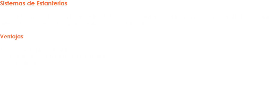 Sistemas de Estanterías Es un sistema de almacenaje tradicional el cual se administra de forma manual. Se permite inventariar productos de poco peso y gran variedad de referencias. Ventajas 1.- Acceso rápido e individual 2.- Flexibilidad de controles e inventarios
3.- Versatilidad 