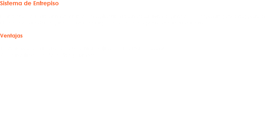 Sistema de Entrepiso El Sistema de Entrepiso consiste en el apilamiento consecutivo de pisos en un espacio (Bodega) para el almacenamiento de productos de carga manual de un peso mediano a ligero. Ventajas 1.- Aprovechamiento de la superficie utilizando la altura a favor
2.- Versatilidad de tamaños y formas 