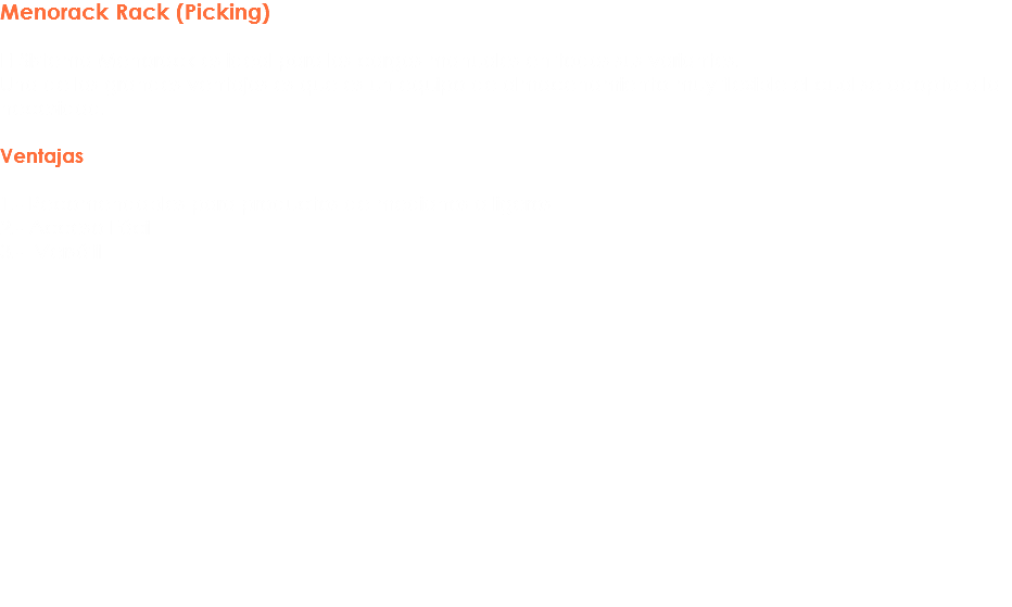 Menorack Rack (Picking) El Sistema Menorack es ideal para las cargas manuales en todas sus variantes.
Una de las grandes ventajas es que es un equipo de almacenamiento muy flexible el cual se adopta a la necesidad. Ventajas 1.- Recomendables para productos de medianos a ligeros 2.- Acceso Fácil
3.- Versátil 