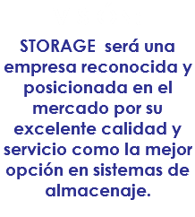 VISIÓN:
STORAGE será una empresa reconocida y posicionada en el mercado por su excelente calidad y servicio como la mejor opción en sistemas de almacenaje.
