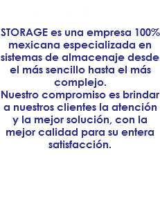 NOSOTROS:
STORAGE es una empresa 100% mexicana especializada en sistemas de almacenaje desde el más sencillo hasta el más complejo. Nuestro compromiso es brindar a nuestros clientes la atención y la mejor solución, con la mejor calidad para su entera satisfacción. 